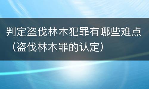 判定盗伐林木犯罪有哪些难点（盗伐林木罪的认定）