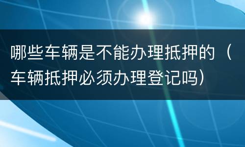 哪些车辆是不能办理抵押的（车辆抵押必须办理登记吗）