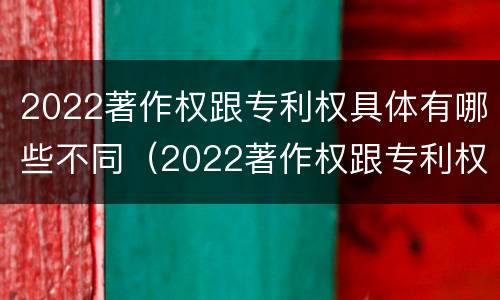 2022著作权跟专利权具体有哪些不同（2022著作权跟专利权具体有哪些不同呢）