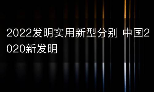 2022发明实用新型分别 中国2020新发明