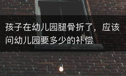 孩子在幼儿园腿骨折了，应该问幼儿园要多少的补偿