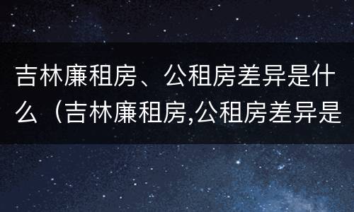 吉林廉租房、公租房差异是什么（吉林廉租房,公租房差异是什么意思）