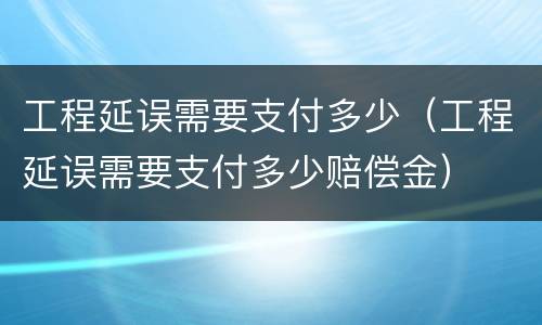 工程延误需要支付多少（工程延误需要支付多少赔偿金）