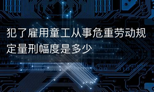 犯了雇用童工从事危重劳动规定量刑幅度是多少