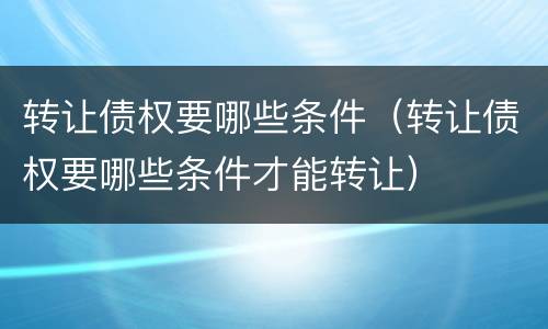 转让债权要哪些条件（转让债权要哪些条件才能转让）