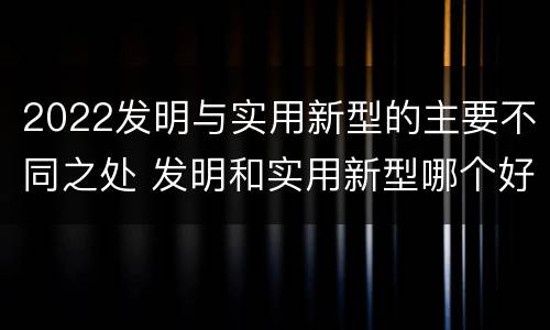 2022发明与实用新型的主要不同之处 发明和实用新型哪个好