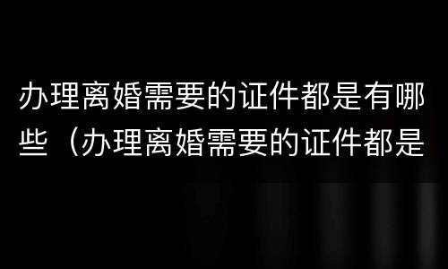 办理离婚需要的证件都是有哪些（办理离婚需要的证件都是有哪些东西）