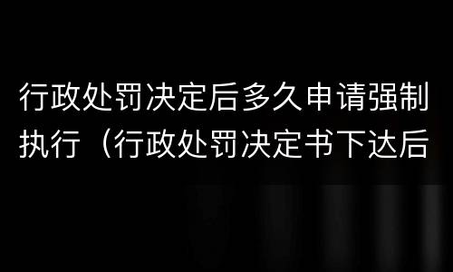 行政处罚决定后多久申请强制执行（行政处罚决定书下达后多久申请强制执行比如）
