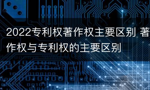 2022专利权著作权主要区别 著作权与专利权的主要区别