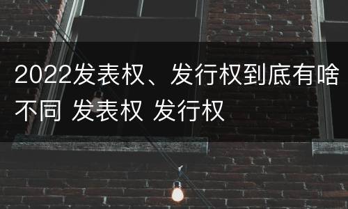 2022发表权、发行权到底有啥不同 发表权 发行权