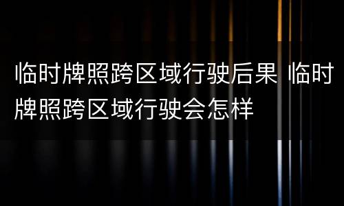 临时牌照跨区域行驶后果 临时牌照跨区域行驶会怎样