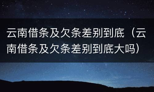 云南借条及欠条差别到底（云南借条及欠条差别到底大吗）