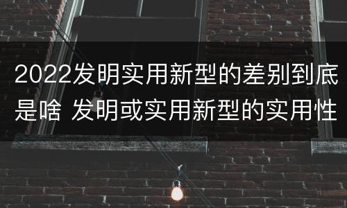 2022发明实用新型的差别到底是啥 发明或实用新型的实用性
