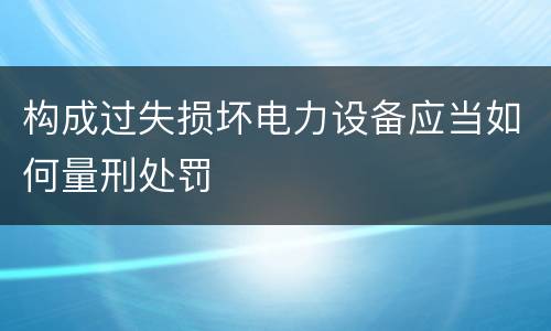 构成过失损坏电力设备应当如何量刑处罚