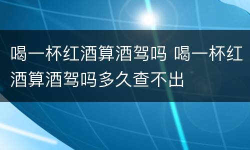 喝一杯红酒算酒驾吗 喝一杯红酒算酒驾吗多久查不出