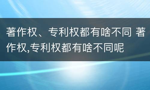 著作权、专利权都有啥不同 著作权,专利权都有啥不同呢