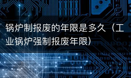 锅炉制报废的年限是多久（工业锅炉强制报废年限）