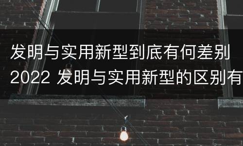 发明与实用新型到底有何差别2022 发明与实用新型的区别有哪些
