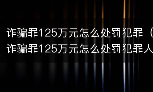 诈骗罪125万元怎么处罚犯罪（诈骗罪125万元怎么处罚犯罪人员）