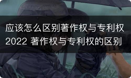 应该怎么区别著作权与专利权2022 著作权与专利权的区别