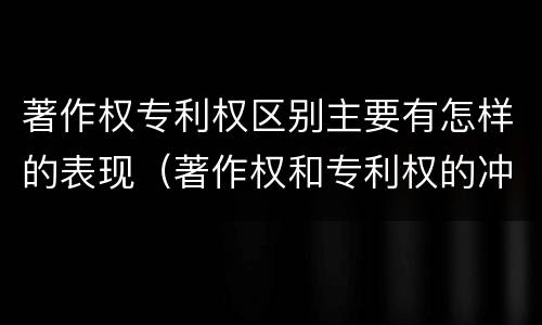 著作权专利权区别主要有怎样的表现（著作权和专利权的冲突）