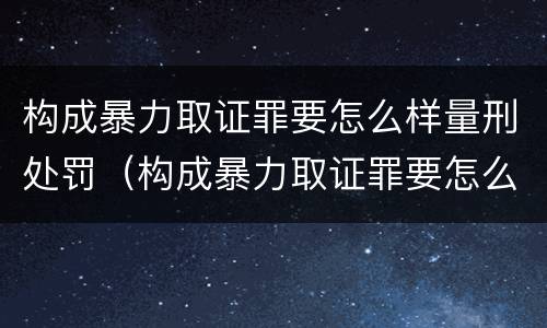 构成暴力取证罪要怎么样量刑处罚（构成暴力取证罪要怎么样量刑处罚多少）