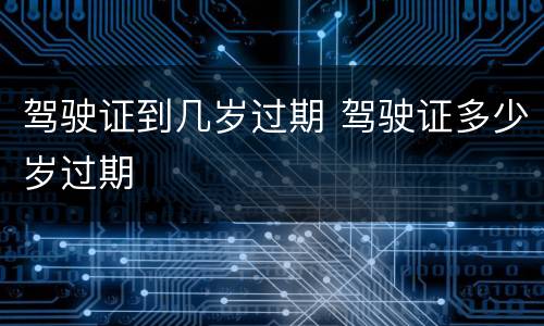 驾驶证到几岁过期 驾驶证多少岁过期