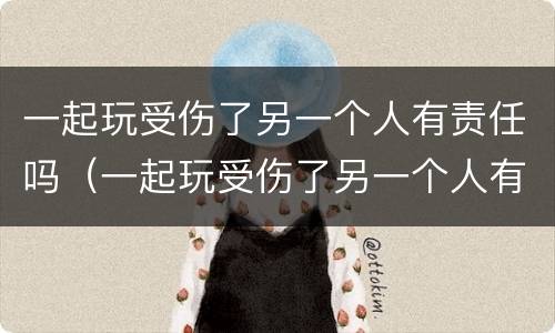 一起玩受伤了另一个人有责任吗（一起玩受伤了另一个人有责任吗）