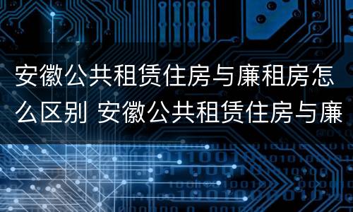 安徽公共租赁住房与廉租房怎么区别 安徽公共租赁住房与廉租房怎么区别呢