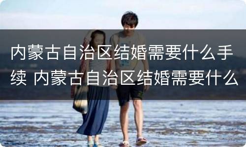 内蒙古自治区结婚需要什么手续 内蒙古自治区结婚需要什么手续和证件