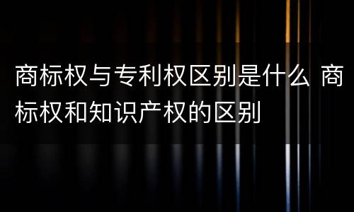 商标权与专利权区别是什么 商标权和知识产权的区别