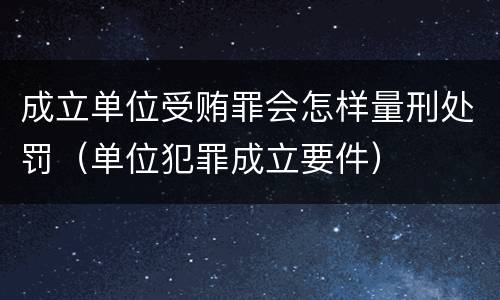 成立单位受贿罪会怎样量刑处罚（单位犯罪成立要件）