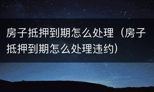 房子抵押到期怎么处理（房子抵押到期怎么处理违约）