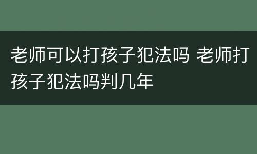 老师可以打孩子犯法吗 老师打孩子犯法吗判几年