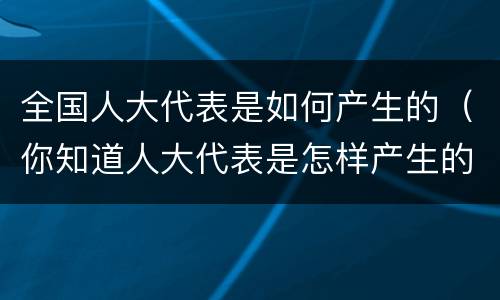 全国人大代表是如何产生的（你知道人大代表是怎样产生的吗?）