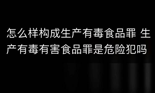 怎么样构成生产有毒食品罪 生产有毒有害食品罪是危险犯吗