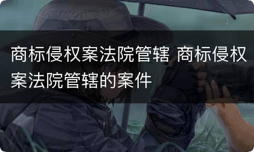 商标侵权案法院管辖 商标侵权案法院管辖的案件