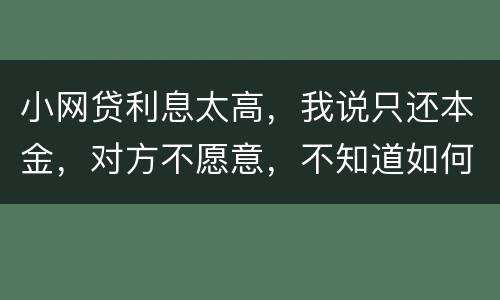 小网贷利息太高，我说只还本金，对方不愿意，不知道如何是好