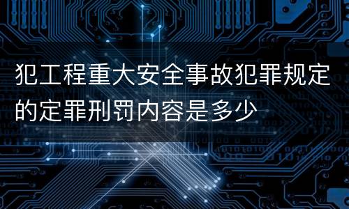 犯工程重大安全事故犯罪规定的定罪刑罚内容是多少