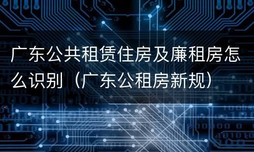 广东公共租赁住房及廉租房怎么识别（广东公租房新规）