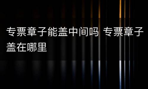 专票章子能盖中间吗 专票章子盖在哪里