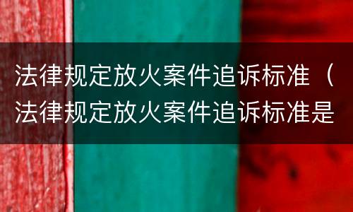 法律规定放火案件追诉标准（法律规定放火案件追诉标准是什么）