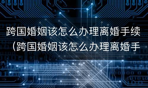 跨国婚姻该怎么办理离婚手续（跨国婚姻该怎么办理离婚手续呢）