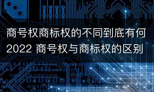 商号权商标权的不同到底有何2022 商号权与商标权的区别