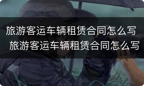 旅游客运车辆租赁合同怎么写 旅游客运车辆租赁合同怎么写的