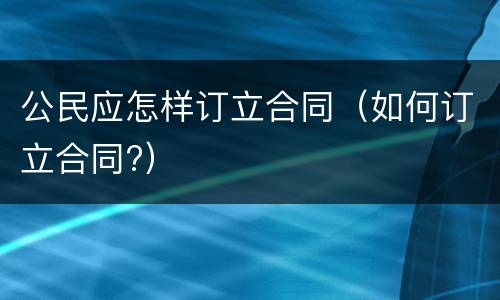 公民应怎样订立合同（如何订立合同?）