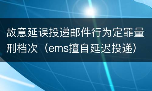 故意延误投递邮件行为定罪量刑档次（ems擅自延迟投递）
