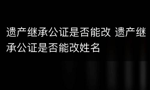 遗产继承公证是否能改 遗产继承公证是否能改姓名