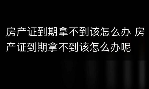 房产证到期拿不到该怎么办 房产证到期拿不到该怎么办呢