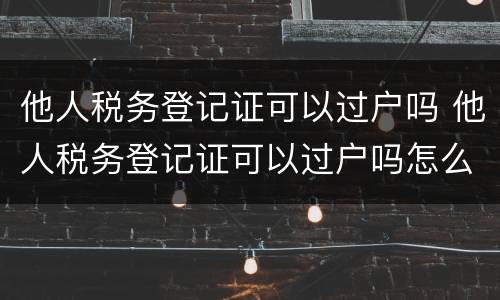 他人税务登记证可以过户吗 他人税务登记证可以过户吗怎么办